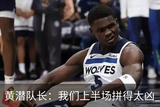 黄潜队长：我们上半场拼得太凶 下半场没体力了